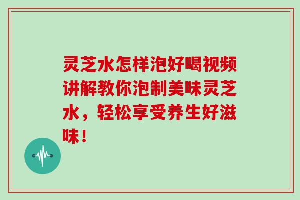 灵芝水怎样泡好喝视频讲解教你泡制美味灵芝水，轻松享受养生好滋味！