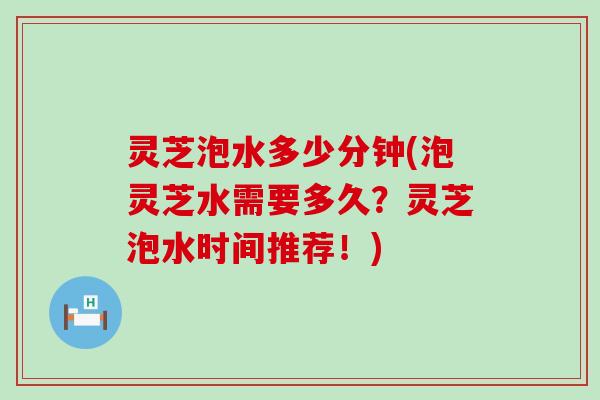 灵芝泡水多少分钟(泡灵芝水需要多久？灵芝泡水时间推荐！)