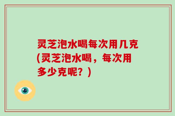 灵芝泡水喝每次用几克(灵芝泡水喝，每次用多少克呢？)