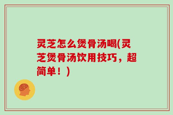 灵芝怎么煲骨汤喝(灵芝煲骨汤饮用技巧，超简单！)