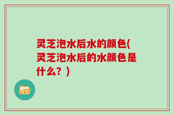 灵芝泡水后水的颜色(灵芝泡水后的水颜色是什么？)