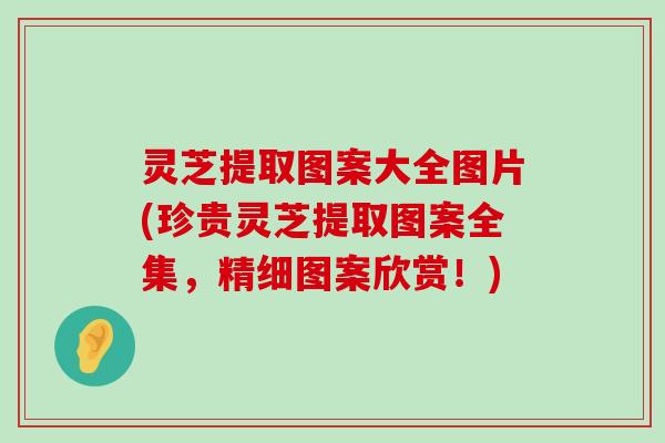 灵芝提取图案大全图片(珍贵灵芝提取图案全集，精细图案欣赏！)