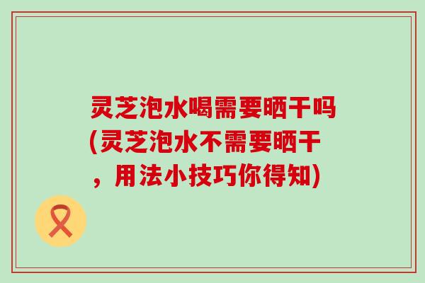 灵芝泡水喝需要晒干吗(灵芝泡水不需要晒干，用法小技巧你得知)