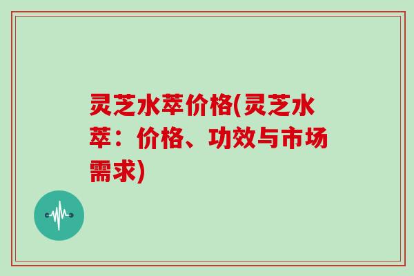 灵芝水萃价格(灵芝水萃：价格、功效与市场需求)