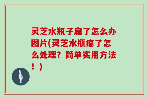 灵芝水瓶子扁了怎么办图片(灵芝水瓶瘪了怎么处理？简单实用方法！)