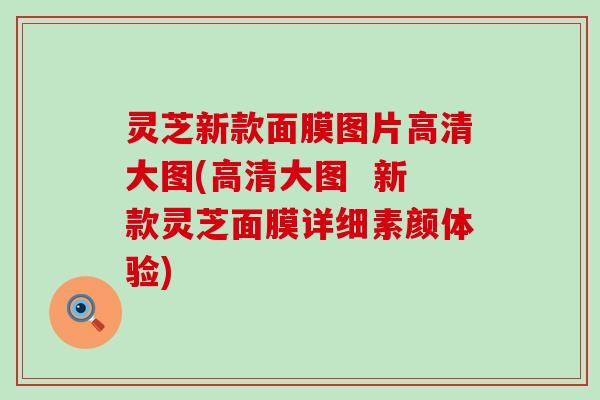 灵芝新款面膜图片高清大图(高清大图  新款灵芝面膜详细素颜体验)