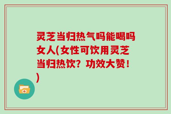 灵芝当归热气吗能喝吗女人(女性可饮用灵芝当归热饮？功效大赞！)