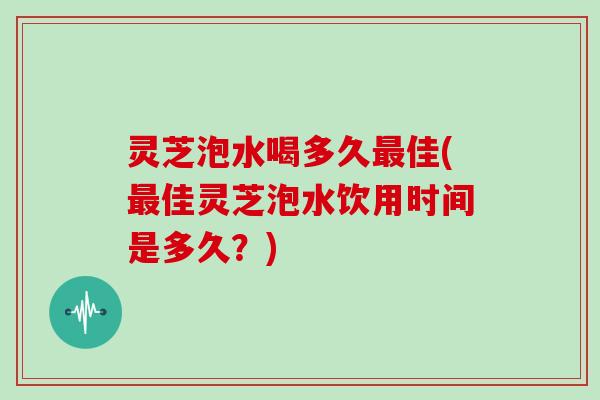 灵芝泡水喝多久佳(佳灵芝泡水饮用时间是多久？)