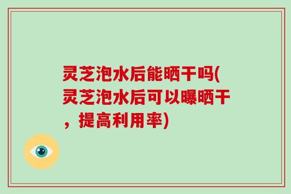 灵芝泡水后能晒干吗(灵芝泡水后可以曝晒干，提高利用率)