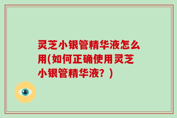 灵芝小银管精华液怎么用(如何正确使用灵芝小银管精华液？)