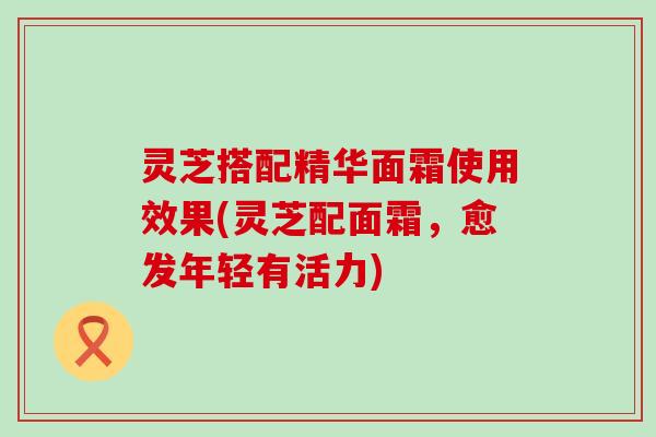 灵芝搭配精华面霜使用效果(灵芝配面霜，愈发年轻有活力)