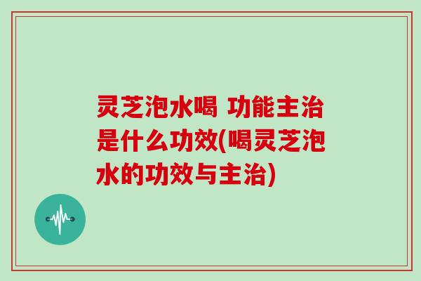 灵芝泡水喝 功能主是什么功效(喝灵芝泡水的功效与主)