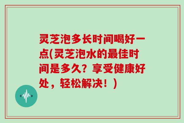 灵芝泡多长时间喝好一点(灵芝泡水的佳时间是多久？享受健康好处，轻松解决！)