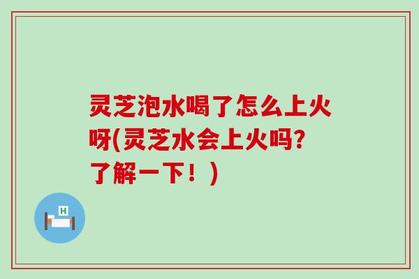 灵芝泡水喝了怎么上火呀(灵芝水会上火吗？了解一下！)