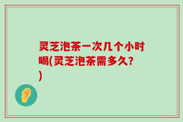 灵芝泡茶一次几个小时喝(灵芝泡茶需多久？)