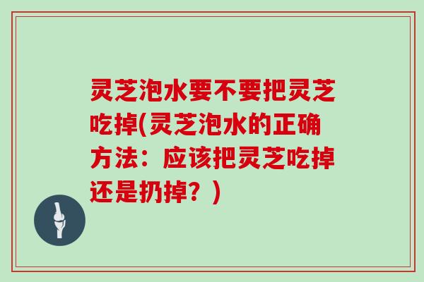 灵芝泡水要不要把灵芝吃掉(灵芝泡水的正确方法：应该把灵芝吃掉还是扔掉？)