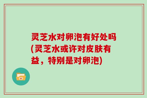 灵芝水对卵泡有好处吗(灵芝水或许对有益，特别是对卵泡)