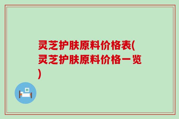 灵芝护肤原料价格表(灵芝护肤原料价格一览)