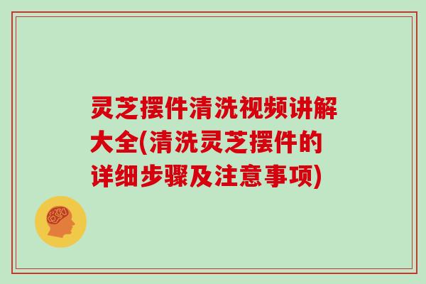 灵芝摆件清洗视频讲解大全(清洗灵芝摆件的详细步骤及注意事项)