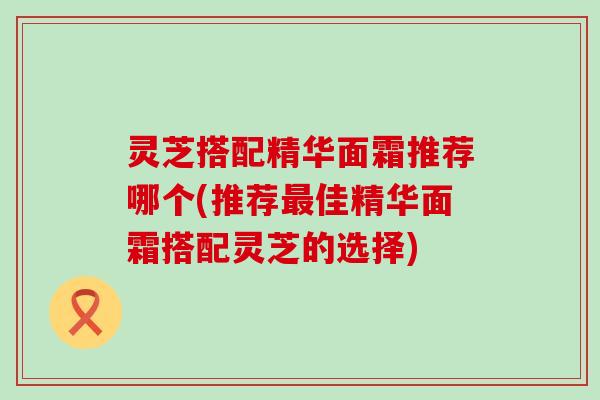 灵芝搭配精华面霜推荐哪个(推荐佳精华面霜搭配灵芝的选择)