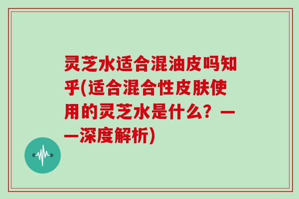 灵芝水适合混油皮吗知乎(适合混合性使用的灵芝水是什么？——深度解析)