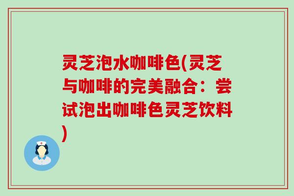 灵芝泡水咖啡色(灵芝与咖啡的完美融合：尝试泡出咖啡色灵芝饮料)