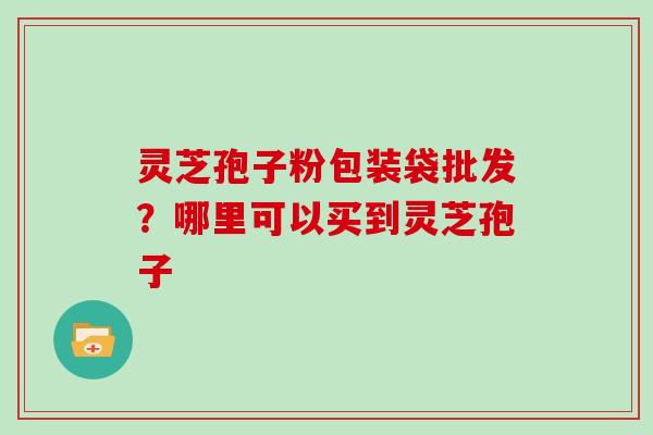 灵芝孢子粉包装袋批发？哪里可以买到灵芝孢子