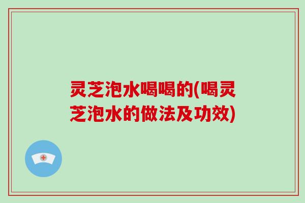 灵芝泡水喝喝的(喝灵芝泡水的做法及功效)