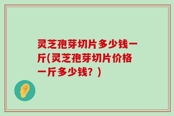 灵芝孢芽切片多少钱一斤(灵芝孢芽切片价格一斤多少钱？)