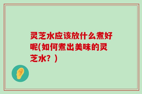 灵芝水应该放什么煮好呢(如何煮出美味的灵芝水？)