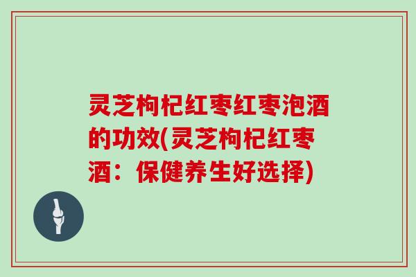 灵芝枸杞红枣红枣泡酒的功效(灵芝枸杞红枣酒：保健养生好选择)