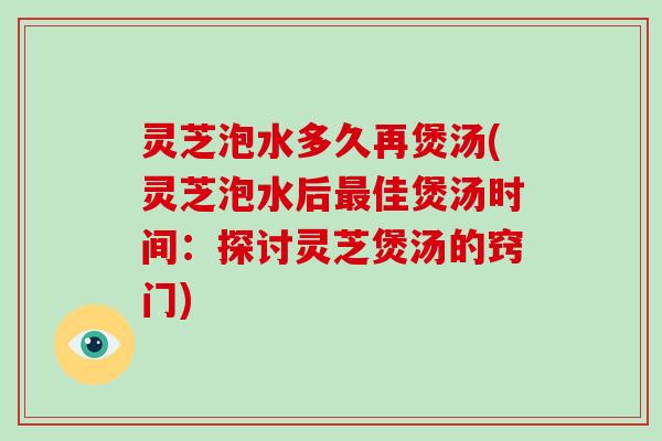 灵芝泡水多久再煲汤(灵芝泡水后佳煲汤时间：探讨灵芝煲汤的窍门)