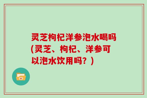 灵芝枸杞洋参泡水喝吗(灵芝、枸杞、洋参可以泡水饮用吗？)