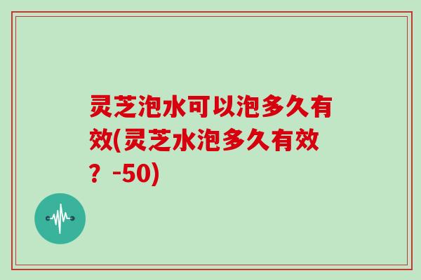 灵芝泡水可以泡多久有效(灵芝水泡多久有效？-50)