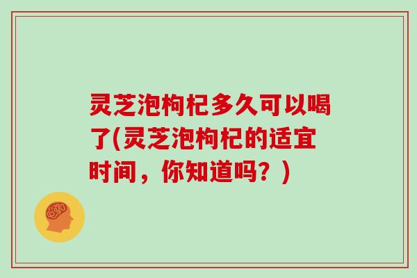 灵芝泡枸杞多久可以喝了(灵芝泡枸杞的适宜时间，你知道吗？)