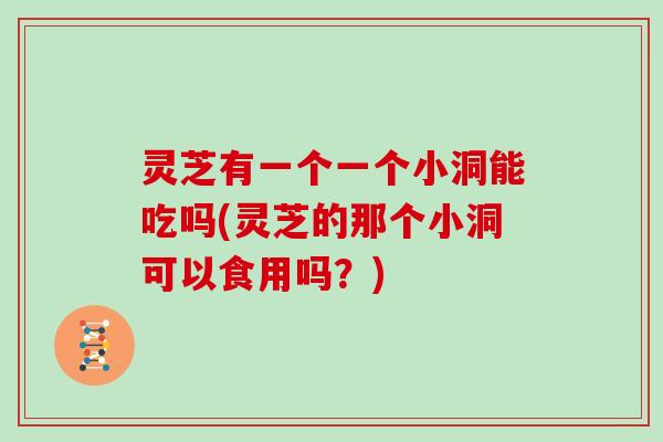 灵芝有一个一个小洞能吃吗(灵芝的那个小洞可以食用吗？)