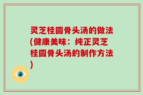 灵芝桂圆骨头汤的做法(健康美味：纯正灵芝桂圆骨头汤的制作方法)