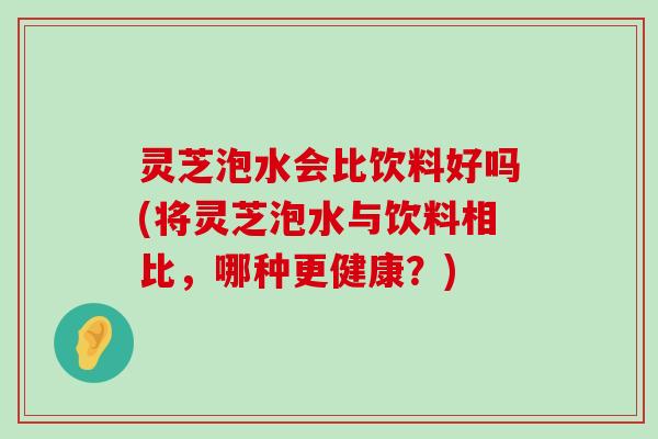 灵芝泡水会比饮料好吗(将灵芝泡水与饮料相比，哪种更健康？)