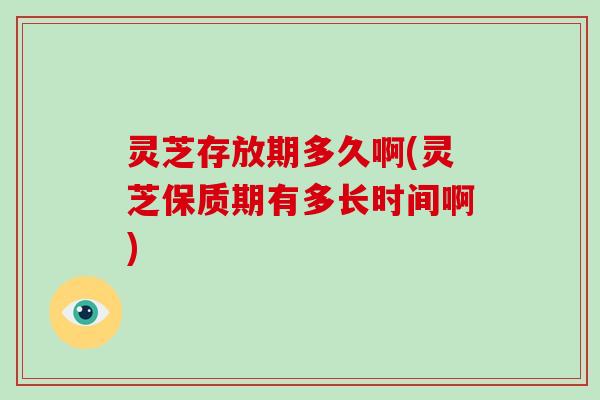 灵芝存放期多久啊(灵芝保质期有多长时间啊)