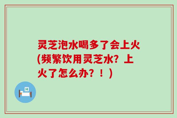 灵芝泡水喝多了会上火(频繁饮用灵芝水？上火了怎么办？！)