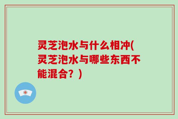 灵芝泡水与什么相冲(灵芝泡水与哪些东西不能混合？)