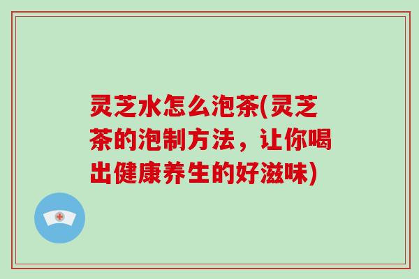 灵芝水怎么泡茶(灵芝茶的泡制方法，让你喝出健康养生的好滋味)