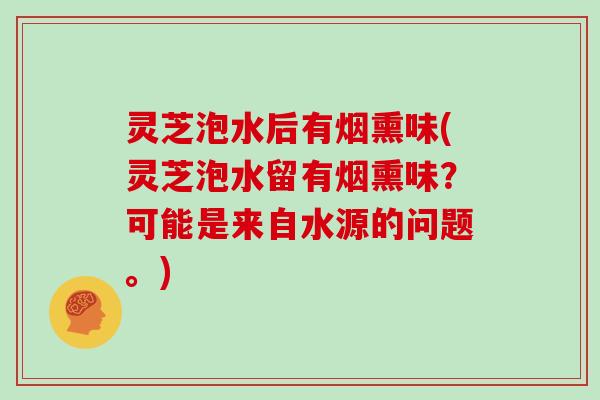 灵芝泡水后有烟熏味(灵芝泡水留有烟熏味？可能是来自水源的问题。)