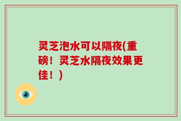 灵芝泡水可以隔夜(重磅！灵芝水隔夜效果更佳！)