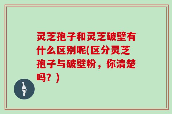 灵芝孢子和灵芝破壁有什么区别呢(区分灵芝孢子与破壁粉，你清楚吗？)