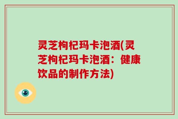 灵芝枸杞玛卡泡酒(灵芝枸杞玛卡泡酒：健康饮品的制作方法)