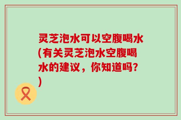 灵芝泡水可以空腹喝水(有关灵芝泡水空腹喝水的建议，你知道吗？)