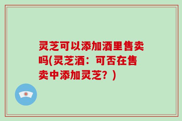 灵芝可以添加酒里售卖吗(灵芝酒：可否在售卖中添加灵芝？)