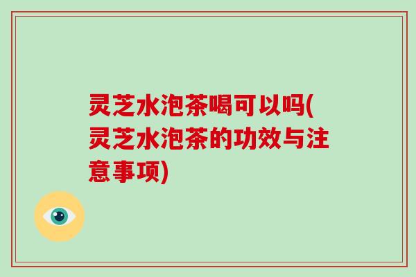 灵芝水泡茶喝可以吗(灵芝水泡茶的功效与注意事项)