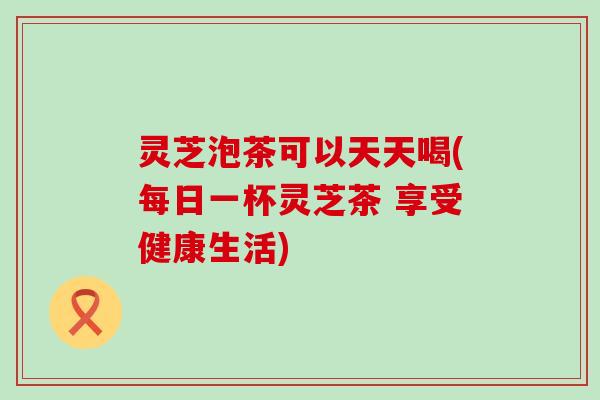 灵芝泡茶可以天天喝(每日一杯灵芝茶 享受健康生活)